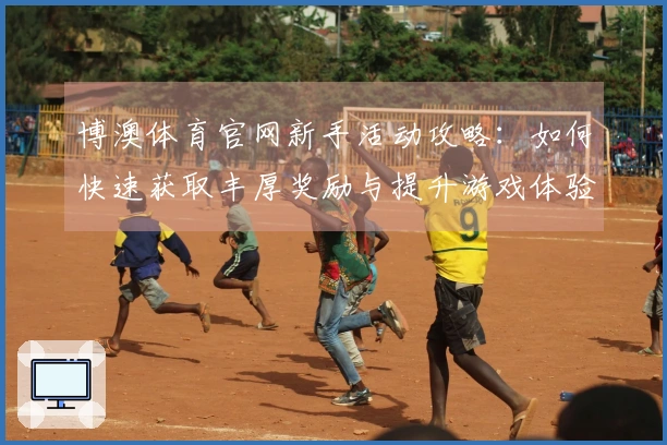 博澳体育官网新手活动攻略：如何快速获取丰厚奖励与提升游戏体验