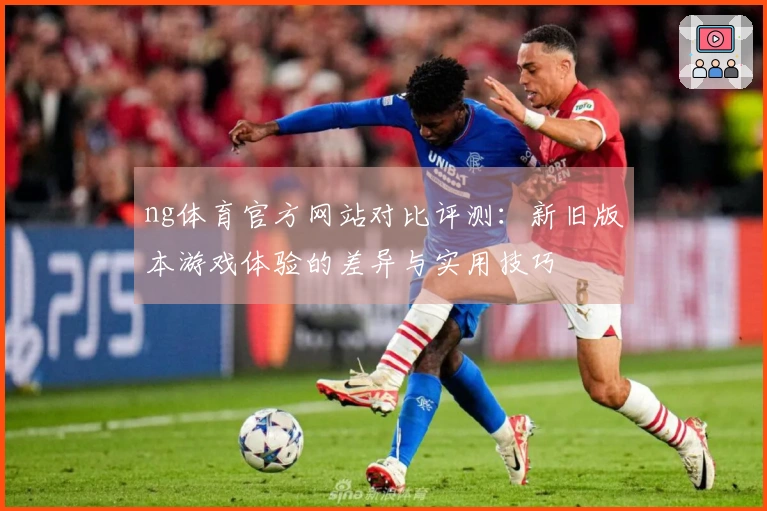 ng体育官方网站对比评测：新旧版本游戏体验的差异与实用技巧