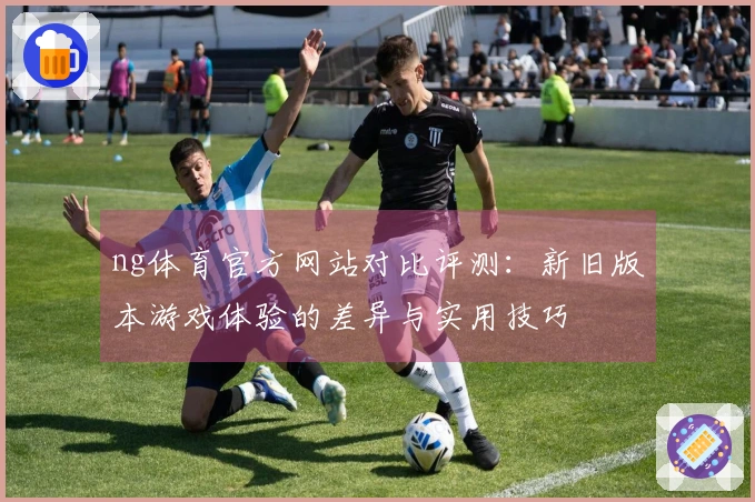 ng体育官方网站对比评测：新旧版本游戏体验的差异与实用技巧
